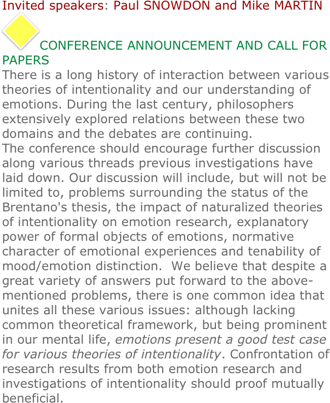 
Invited speakers: Paul SNOWDON and Mike MARTIN 
￼CONFERENCE ANNOUNCEMENT AND CALL FOR PAPERS
There is a long history of interaction between various theories of intentionality and our understanding of emotions. During the last century, philosophers extensively explored relations between these two domains and the debates are continuing. 
The conference should encourage further discussion along various threads previous investigations have laid down. Our discussion will include, but will not be limited to, problems surrounding the status of the Brentano's thesis, the impact of naturalized theories of intentionality on emotion research, explanatory power of formal objects of emotions, normative character of emotional experiences and tenability of mood/emotion distinction.  We believe that despite a great variety of answers put forward to the above-mentioned problems, there is one common idea that unites all these various issues: although lacking common theoretical framework, but being prominent in our mental life, emotions present a good test case for various theories of intentionality. Confrontation of research results from both emotion research and investigations of intentionality should proof mutually beneficial.