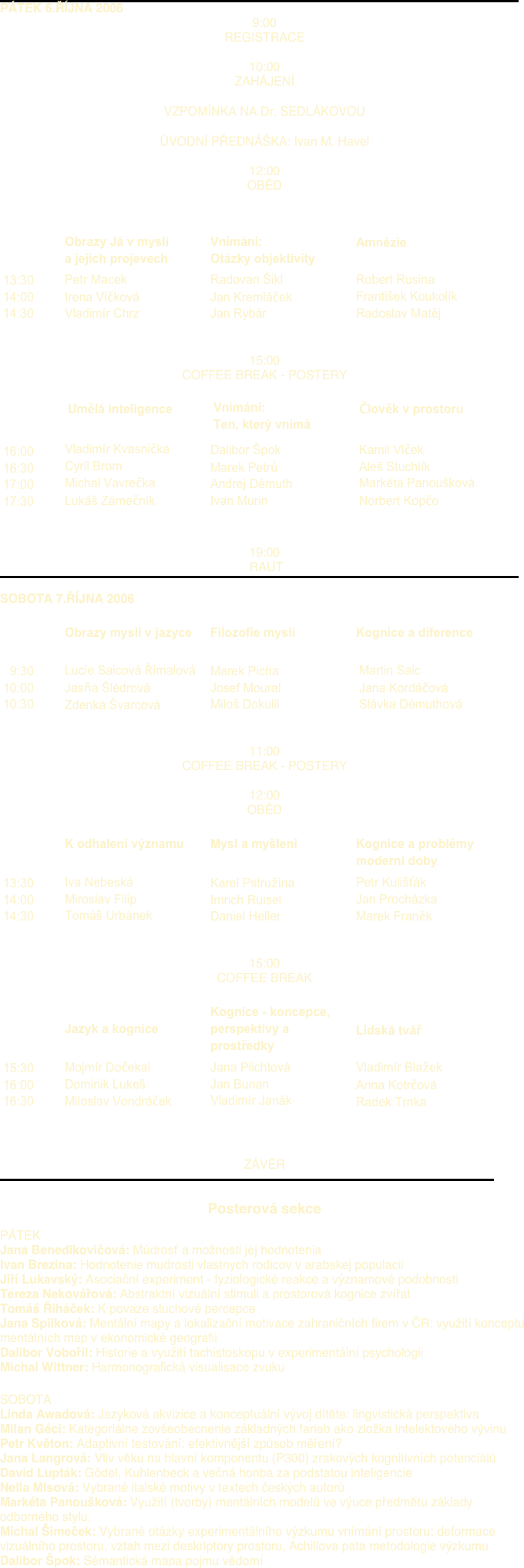 ￼
PÁTEK 6.ŘÍJNA 2006
9:00
REGISTRACE

10:00
ZAHÁJENÍ
 
VZPOMÍNKA NA Dr. SEDLÁKOVOU
 
ÚVODNÍ PŘEDNÁŠKA: Ivan M. Havel

12:00
OBĚD


￼￼￼￼
￼￼￼￼


15:00
COFFEE BREAK - POSTERY

 ￼￼￼￼
￼￼￼￼


19:00
 RAUT
￼

SOBOTA 7.ŘÍJNA 2006
 
￼￼￼￼
￼￼￼￼


11:00
COFFEE BREAK - POSTERY

12:00
OBĚD

￼￼￼￼
￼￼￼￼


15:00
COFFEE BREAK
 
￼￼￼￼
￼￼￼￼


 
ZÁVĚR
￼

Posterová sekce
 
PÁTEK    
Jana Benedikovičová: Múdrosť a možnosti jej hodnotenia
Ivan Brezina: Hodnotenie mudrosti vlastnych rodicov v arabskej populacii
Jiří Lukavský: Asociační experiment - fyziologické reakce a významové podobnosti
Tereza Nekovářová: Abstraktní vizuální stimuli a prostorová kognice zvířat
Tomáš Řiháček: K povaze sluchové percepce
Jana Spilková: Mentální mapy a lokalizační motivace zahraničních firem v ČR: využití konceptu mentálních map v ekonomické geografii
Dalibor Vobořil: Historie a využití tachistoskopu v experimentální psychologii
Michal Wittner: Harmonografická visualisace zvuku
        
SOBOTA    
Linda Awadová: Jazyková akvizice a konceptuální vývoj dítěte: lingvistická perspektiva
Milan Géci: Kategoriálne zovšeobecnenie základných farieb ako zložka intelektového vývinu
Petr Květon: Adaptivní testování: efektivnější způsob měření?
Jana Langrová: Vliv věku na hlavní komponentu (P300) zrakových kognitivních potenciálů
David Lupták: Gödel, Kuhlenbeck a večná honba za podstatou inteligencie
Nella Mlsová: Vybrané italské motivy v textech českých autorů
Markéta Panoušková: Využití (tvorby) mentálních modelů ve výuce předmětu základy odborného stylu.
Michal Šimeček: Vybrané otázky experimentálního výzkumu vnímání prostoru: deformace vizuálního prostoru, vztah mezi deskriptory prostoru, Achillova pata metodologie výzkumu
Dalibor Špok: Sémantická mapa pojmu vědomí
