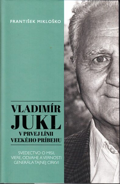 Vladimír Jukl v prvej línii vel’kého príbehu : svedectvo o misii, viere, odvahe a vernosti generála tajnej cirkvi